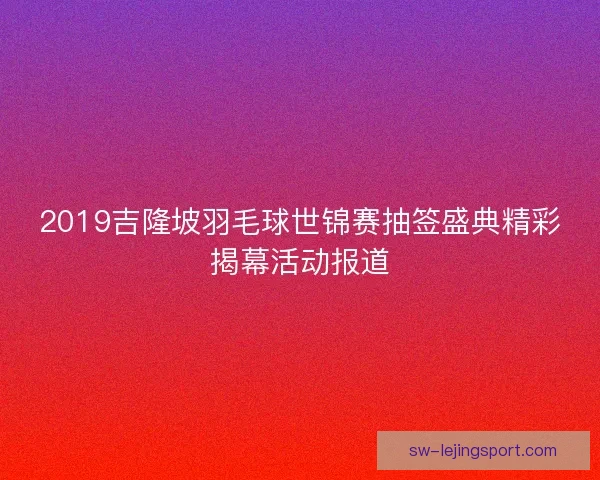2019吉隆坡羽毛球世锦赛抽签盛典精彩揭幕活动报道