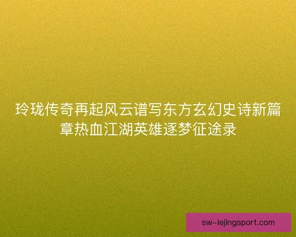 玲珑传奇再起风云谱写东方玄幻史诗新篇章热血江湖英雄逐梦征途录