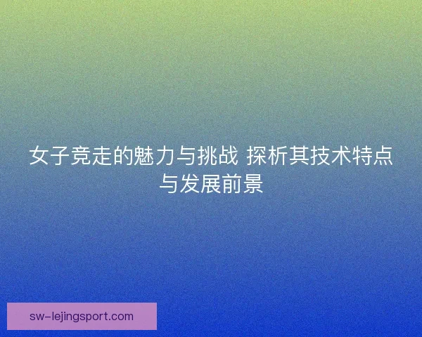 女子竞走的魅力与挑战 探析其技术特点与发展前景